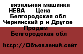 вязальная машинка НЕВА-5 › Цена ­ 1 200 - Белгородская обл., Чернянский р-н Другое » Продам   . Белгородская обл.